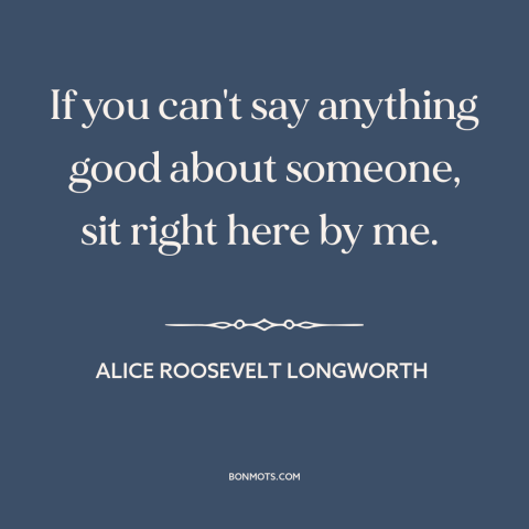 A quote by Alice Roosevelt Longworth about gossip: “If you can't say anything good about someone, sit right here by me.”