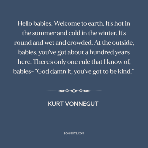 A quote by Kurt Vonnegut about kindness: “Hello babies. Welcome to earth. It's hot in the summer and cold in the…”