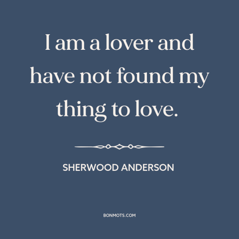 A quote by Sherwood Anderson about looking for love: “I am a lover and have not found my thing to love.”