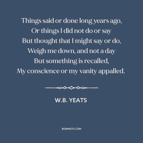 A quote by W.B. Yeats about remorse: “Things said or done long years ago, Or things I did not do or say But thought that…”