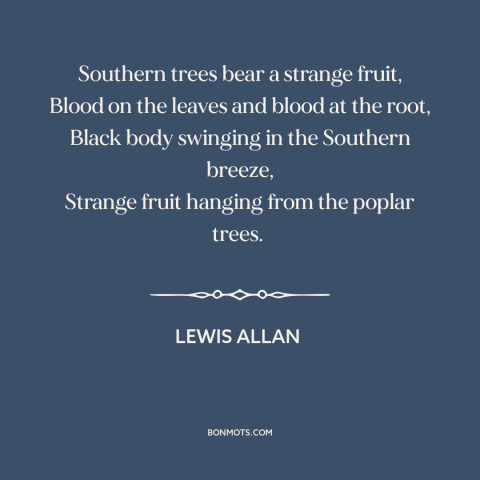 A quote by Lewis Allan about lynching: “Southern trees bear a strange fruit, Blood on the leaves and blood at the…”