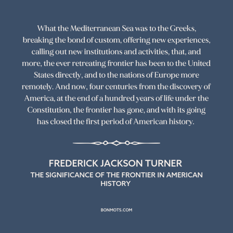 A quote by Frederick Jackson Turner about the American frontier: “What the Mediterranean Sea was to the Greeks, breaking…”