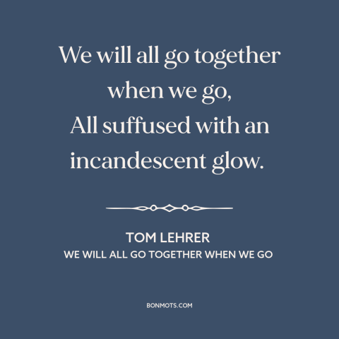 A quote by Tom Lehrer about nuclear holocaust: “We will all go together when we go, All suffused with an incandescent glow.”