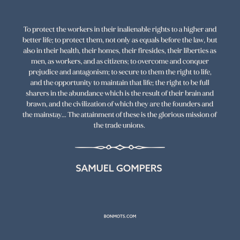 A quote by Samuel Gompers about workers: “To protect the workers in their inalienable rights to a higher and better life;…”
