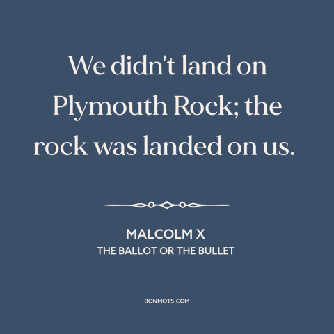 A quote by Malcolm X about black experience: “We didn't land on Plymouth Rock; the rock was landed on us.”