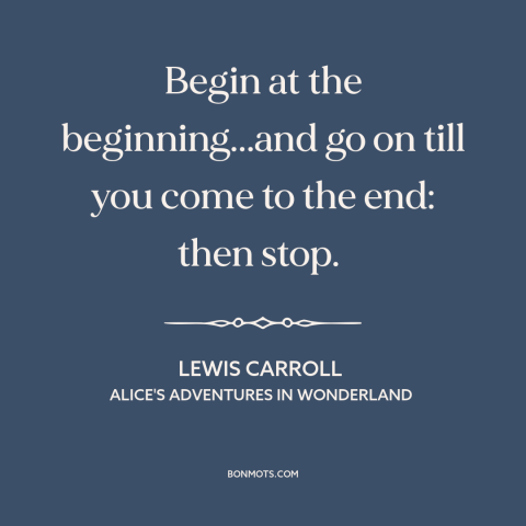 A quote by Lewis Carroll: “Begin at the beginning...and go on till you come to the end: then stop.”