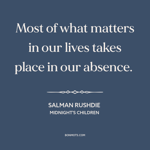 A quote by Salman Rushdie about inflection points: “Most of what matters in our lives takes place in our absence.”