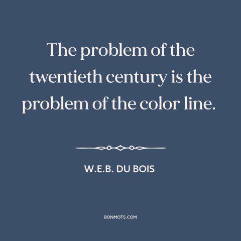 A quote by W.E.B. Du Bois about race relations: “The problem of the twentieth century is the problem of the color line.”