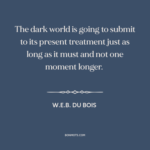 A quote by W.E.B. Du Bois about anti-colonialism: “The dark world is going to submit to its present treatment just as long…”