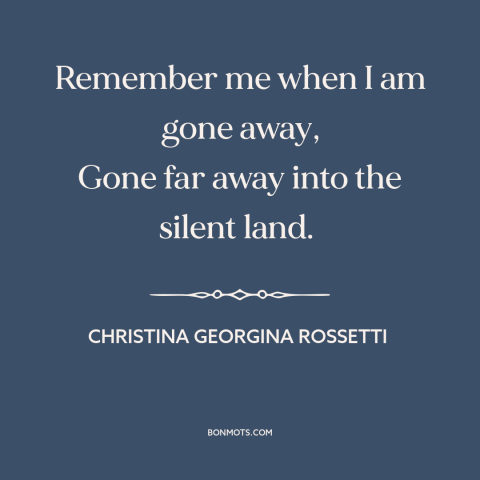 A quote by Christina Georgina Rossetti about legacy: “Remember me when I am gone away, Gone far away into the silent land.”