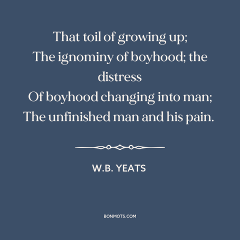 A quote by W.B. Yeats about growing up: “That toil of growing up; The ignominy of boyhood; the distress Of boyhood changing…”