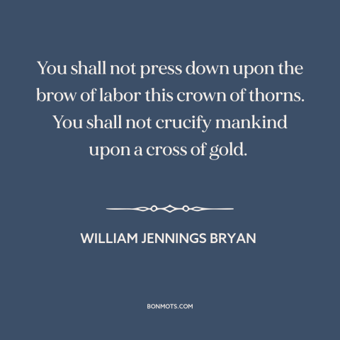 A quote by William Jennings Bryan about monetary policy: “You shall not press down upon the brow of labor this crown of…”