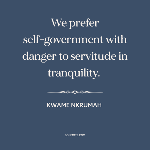 A quote by Kwame Nkrumah about self-determination: “We prefer self-government with danger to servitude in tranquility.”