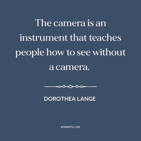 A quote by Dorothea Lange about photography: “The camera is an instrument that teaches people how to see without a camera.”