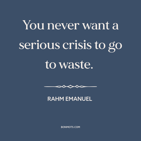 A quote by Rahm Emanuel about the 2008 financial crisis: “You never want a serious crisis to go to waste.”