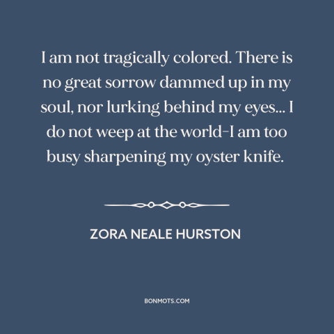 A quote by Zora Neale Hurston about black experience: “I am not tragically colored. There is no great sorrow dammed up in…”