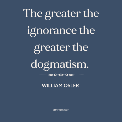 A quote by William Osler about ignorance: “The greater the ignorance the greater the dogmatism.”