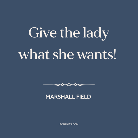 A quote by Marshall Field about business: “Give the lady what she wants!”