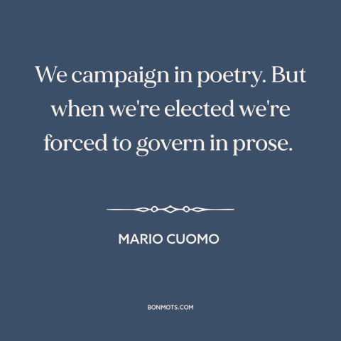 A quote by Mario Cuomo about campaign promises: “We campaign in poetry. But when we're elected we're forced to govern in…”