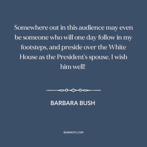 A quote by Barbara Bush about the American presidency: “Somewhere out in this audience may even be someone who will one day…”