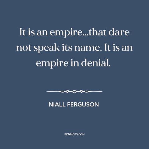 A quote by Niall Ferguson about American empire: “It is an empire…that dare not speak its name. It is an empire in…”
