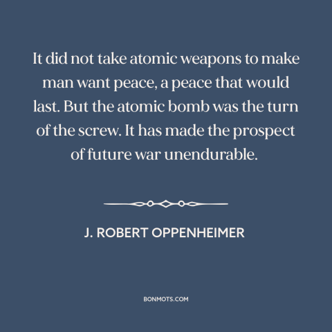 A quote by J. Robert Oppenheimer about nuclear weapons: “It did not take atomic weapons to make man want peace, a peace…”