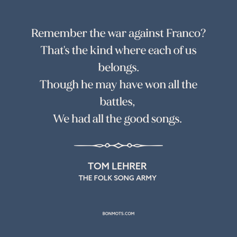 A quote by Tom Lehrer about fighting fascism: “Remember the war against Franco? That's the kind where each of us belongs.”