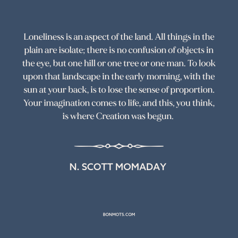 A quote by N. Scott Momaday about landscape: “Loneliness is an aspect of the land. All things in the plain are isolate;…”