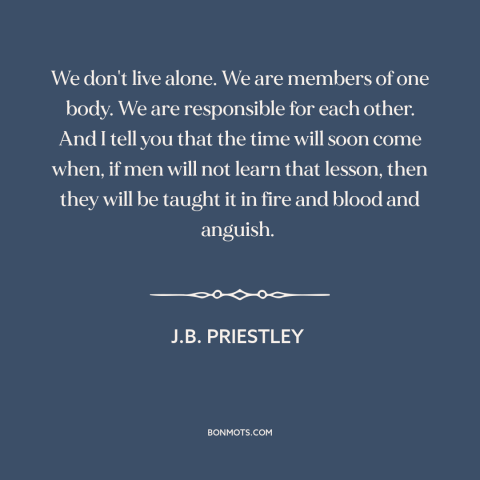 A quote by J.B. Priestley about interconnectedness of all people: “We don't live alone. We are members of one body.”