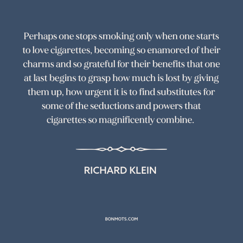 A quote by Richard Klein about cigarettes: “Perhaps one stops smoking only when one starts to love cigarettes…”