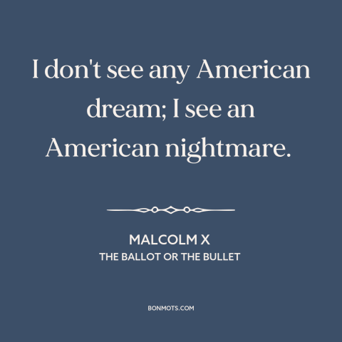 A quote by Malcolm X about American dream: “I don't see any American dream; I see an American nightmare.”