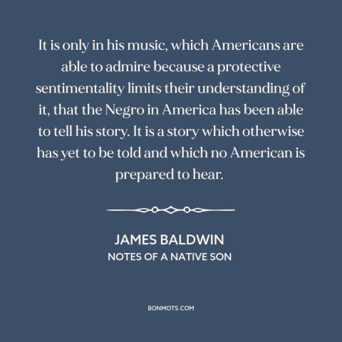 A quote by James Baldwin about black music: “It is only in his music, which Americans are able to admire because a…”