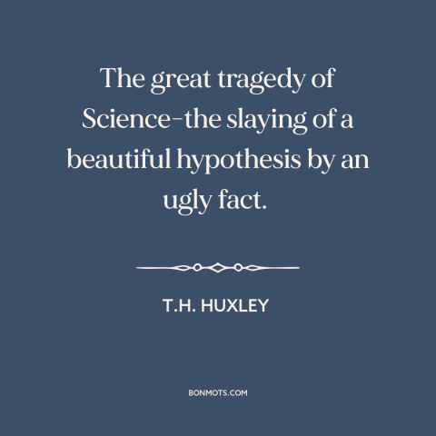 A quote by T.H. Huxley about science: “The great tragedy of Science-the slaying of a beautiful hypothesis by an ugly fact.”