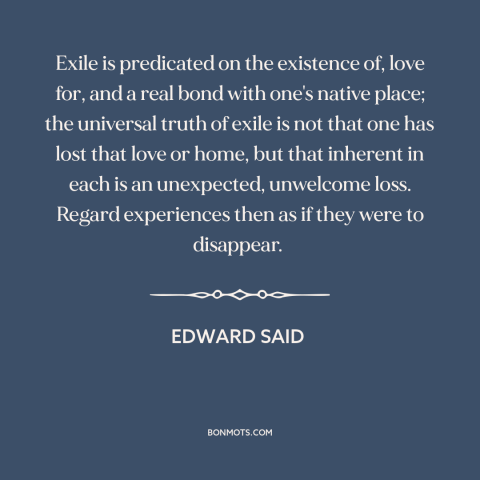 A quote by Edward Said about exile: “Exile is predicated on the existence of, love for, and a real bond with…”