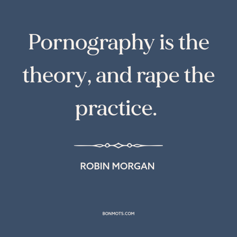 A quote by Robin Morgan about pornography: “Pornography is the theory, and rape the practice.”