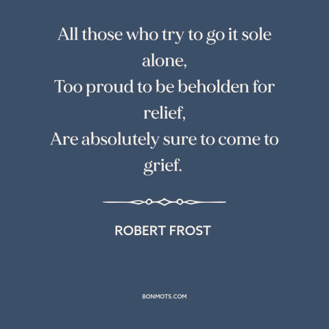 A quote by Robert Frost about self-reliance: “All those who try to go it sole alone, Too proud to be beholden…”