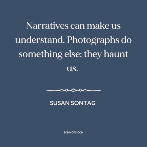 A quote by Susan Sontag about photography: “Narratives can make us understand. Photographs do something else: they haunt…”