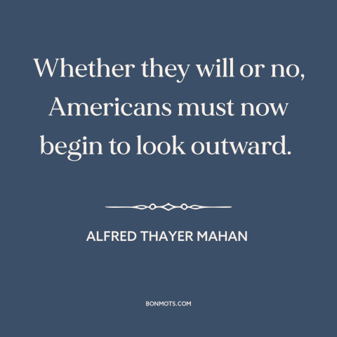 A quote by Alfred Thayer Mahan about America and the world: “Whether they will or no, Americans must now begin to look…”