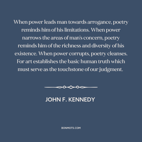 A quote by John F. Kennedy about poetry: “When power leads man towards arrogance, poetry reminds him of his…”