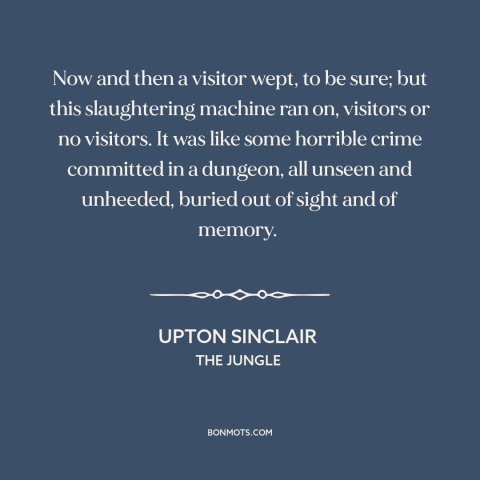 A quote by Upton Sinclair about animal cruelty: “Now and then a visitor wept, to be sure; but this slaughtering machine ran…”