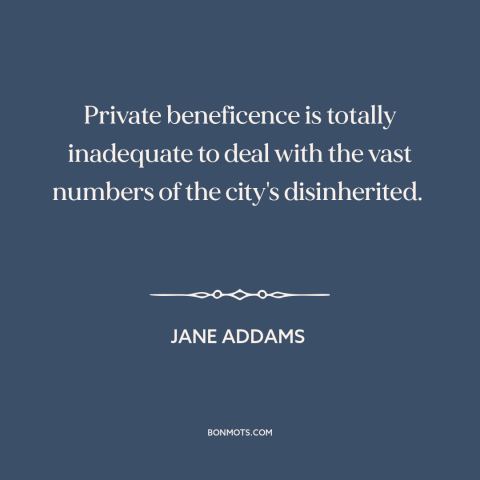 A quote by Jane Addams about poverty: “Private beneficence is totally inadequate to deal with the vast numbers of the…”