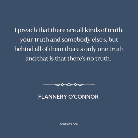 A quote by Flannery O'Connor about nature of truth: “I preach that there are all kinds of truth, your truth and somebody…”