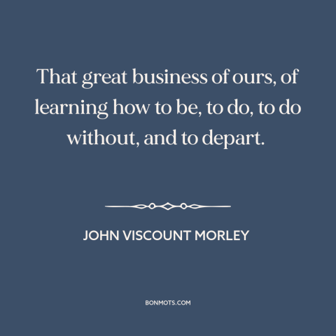 A quote by John Morley about how to live: “That great business of ours, of learning how to be, to do, to do…”