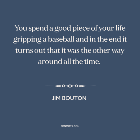 A quote by Jim Bouton about baseball: “You spend a good piece of your life gripping a baseball and in the end it…”