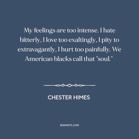 A quote by Chester Himes about black experience: “My feelings are too intense. I hate bitterly, I love too exaltingly, I…”