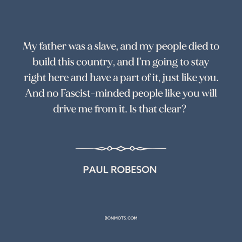 A quote by Paul Robeson about black experience: “My father was a slave, and my people died to build this country, and…”