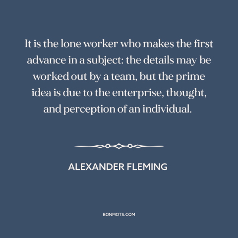 A quote by Alexander Fleming  about the individual: “It is the lone worker who makes the first advance in a subject: the…”
