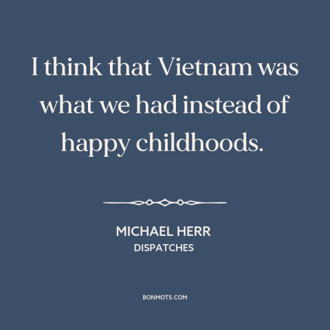 A quote by Michael Herr about vietnam war: “I think that Vietnam was what we had instead of happy childhoods.”