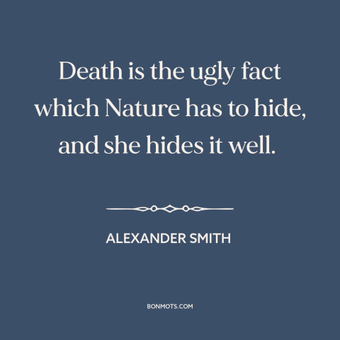 A quote by Alexander Smith about death: “Death is the ugly fact which Nature has to hide, and she hides it well.”