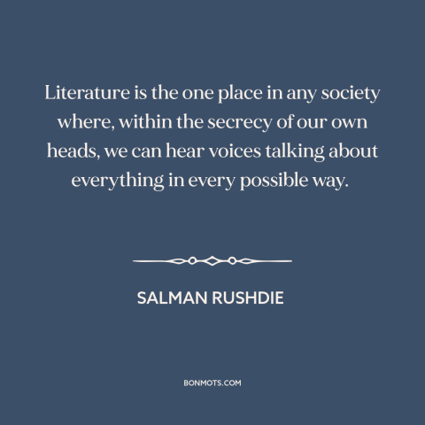 A quote by Salman Rushdie about literature: “Literature is the one place in any society where, within the secrecy of our…”